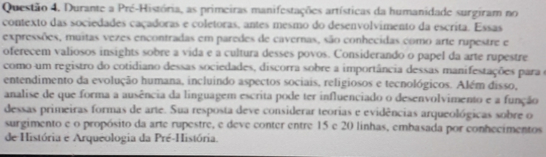 Durante a Pré-História, as primeiras manifestações artísticas da humanidade surgiram no 
contexto das sociedades caçadoras e coletoras, antes mesmo do desenvolvimento da escrita. Essas 
expressões, muitas vezes encontradas em paredes de cavernas, são conhecidas como arte rupestre e 
oferecem valiosos insights sobre a vida e a cultura desses povos. Considerando o papel da arte rupestre 
como um registro do cotidiano dessas sociedades, discorra sobre a importância dessas manifestações para e 
entendimento da evolução humana, incluindo aspectos sociais, religiosos e tecnológicos. Além disso, 
analise de que forma a ausência da linguagem escrita pode ter influenciado o desenvolvimento e a função 
dessas primeiras formas de arte. Sua resposta deve considerar teorias e evidências arqueológicas sobre o 
surgimento e o propósito da arte rupestre, e deve conter entre 15 e 20 linhas, embasada por conhecimentos 
de História e Arqueologia da Pré-História.