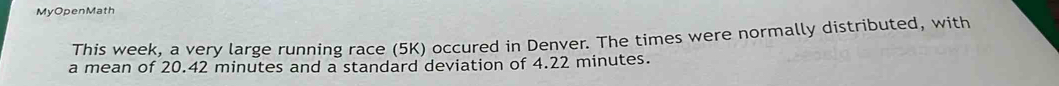 MyOpenMath 
This week, a very large running race (5K) occured in Denver. The times were normally distributed, with 
a mean of 20.42 minutes and a standard deviation of 4.22 minutes.