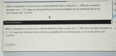 Within a population, IQ score has a normal distribution with a mean of mu =100 and a standaed 
deviation of sigma =15. Apply the Empirical Rule to find the probability that an individual has an IQ D 
score above 130. (I point) 
| 
Previous Response 1 
Within a population, 1Q score has a normal distribution with a mean of mu =100 and a standard deviation of
sigma =15. Apply the Empirical Rule to find the probability that an individual has an IQ score above 130. 
(1 point)
0.0228 9