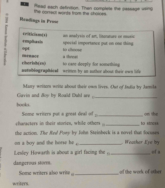 Read each definition. Then complete the passage using 
the correct words from the choices. 
Readings in Prose 
Z emphasis special importance put on one thing 
criticism(s) an analysis of art, literature or music 
opt to choose 
menace a threat 
cherish(es) to care deeply for something 
autobiographical written by an author about their own life 
Many writers write about their own lives. Out of India by Jamila 
Gavin and Boy by Roald Dahl are ()_ 
books. 
Some writers put a great deal of _on the 
characters in their stories, while others 3)_ to stress 
the action. The Red Pony by John Steinbeck is a novel that focuses 
on a boy and the horse he 4)_ . Weather Eye by 
2. Lesley Howarth is about a girl facing the 5)_ of a 
dangerous storm. 
Some writers also write 6) _of the work of other 
writers.