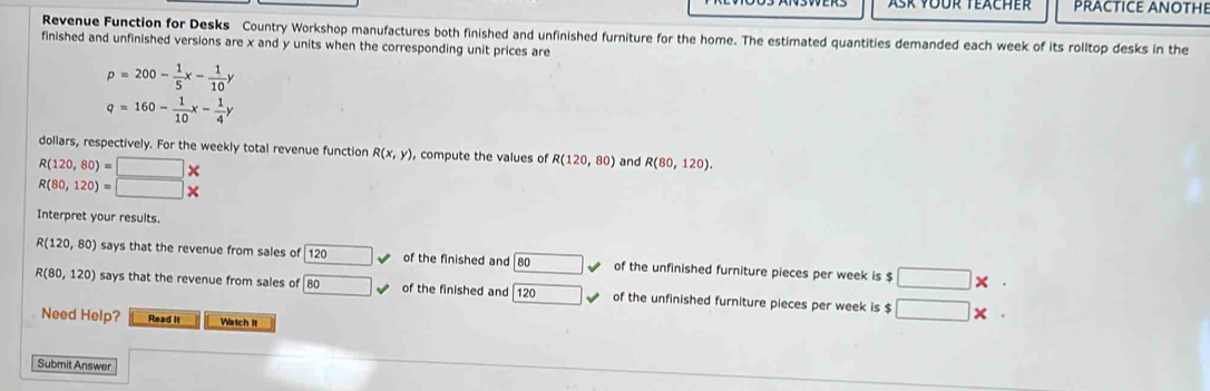 Ask YÜür Teächer PRACTICE ANOTHE 
Revenue Function for Desks Country Workshop manufactures both finished and unfinished furniture for the home. The estimated quantities demanded each week of its rolltop desks in the 
finished and unfinished versions are x and y units when the corresponding unit prices are
p=200- 1/5 x- 1/10 y
q=160- 1/10 x- 1/4 y
dollars, respectively. For the weekly total revenue function R(x,y) , compute the values of R(120,80) and R(80,120).
R(120,80)=□ *
R(80,120)=□ *
Interpret your results
R(120,80) says that the revenue from sales of 120 120 of the finished and 80 L of the unfinished furniture pieces per week is $ □ * ·
R(80,120) says that the revenue from sales of boxed 80 surd of the finished and 120 surd of the unfinished furniture pieces per week is $ □ * ·
Need Help? Read it Watch It 
Submit Answer