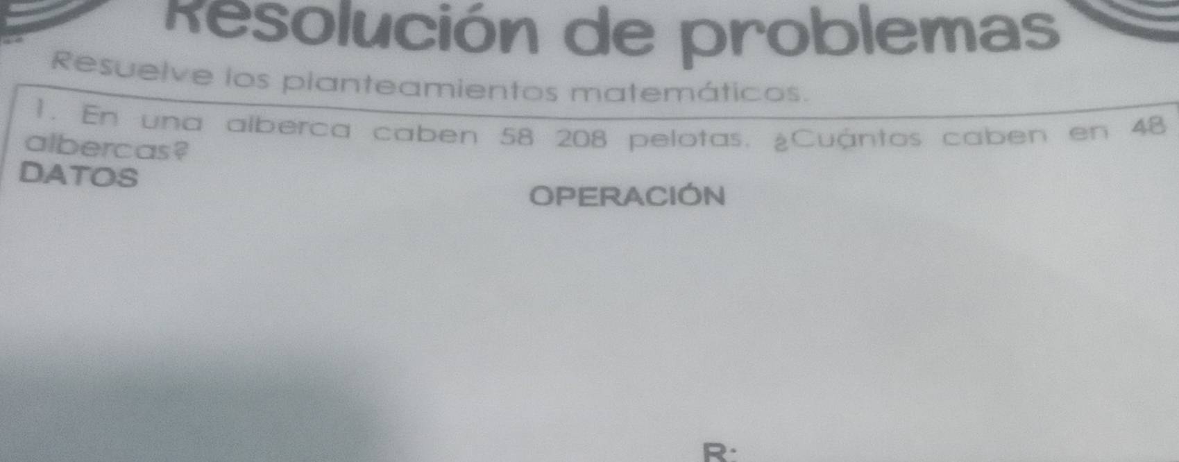 Resolución de problemas 
Resuelve los planteamientos matemáticos. 
1. En una alberca caben 58 208 pelotas. ¿Cuántos caben en 48
albercas? 
DATOS 
OPERACION 
R