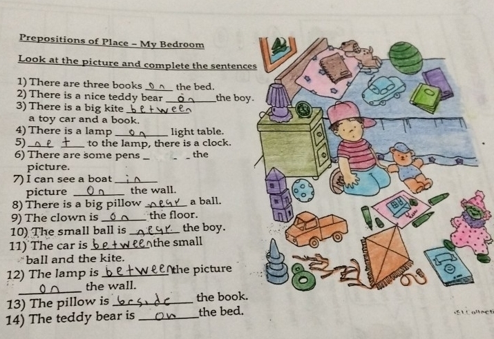 Prepositions of Place - My Bedroom 
Look at the picture and complete the sentenc 
1) There are three books _the bed, 
2) There is a nice teddy bear _the bo 
3) There is a big kite_ 
a toy car and a book. 
4) There is a lamp _light table. 
5)_ to the lamp, there is a clock. 
6) There are some pens __the 
picture. 
7) I can see a boat_ 
picture _the wall. 
8) There is a big pillow _a ball. 
9) The clown is _the floor. 
10) The small ball is _the boy. 
11) The car is _Athe small 
ball and the kite. 
12) The lamp is _the picture 
_ 
the wall. 
13) The pillow is _the book 
14) The teddy bear is _the bed.