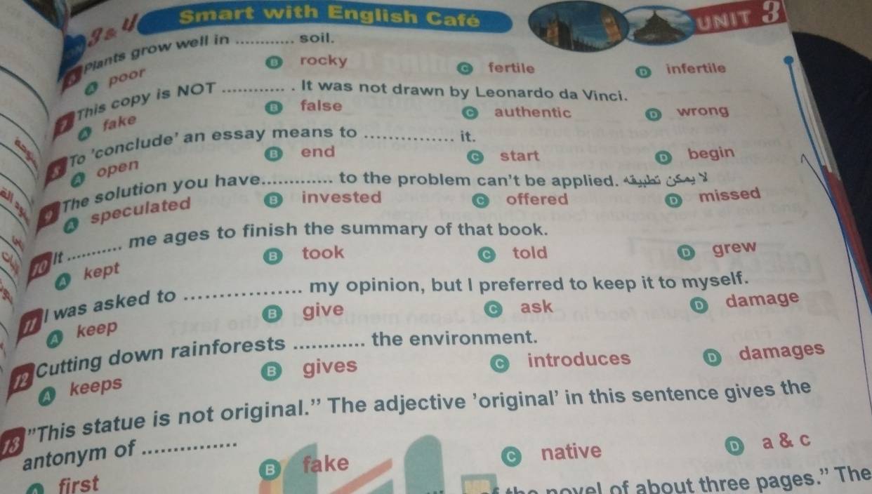 Smart with English Café
Jay
UNIT 3
Plants grow well in _soil.
rocky fertile infertile
O poor
This copy is NO1_
It was not drawn by Leonardo da Vinci.
false authentic wrong
O fake
To 'conclude' an essay means to_
it.
B end begin
start D
A open
a_ The solution you have_
to the problem can't be applied. t h
B invested offered missed
O speculated
_
4 ..... me ages to finish the summary of that book.
a
took told grew
O kept
_my opinion, but I preferred to keep it to myself.
l was asked to
B give ask
D damage
A keep
Cutting down rainforests_
the environment.
B gives introduces damages
D
a keeps
”This statue is not original.” The adjective ’original' in this sentence gives the
antonym of native
D a & c
B fake
first
ovel of about three pages.” The