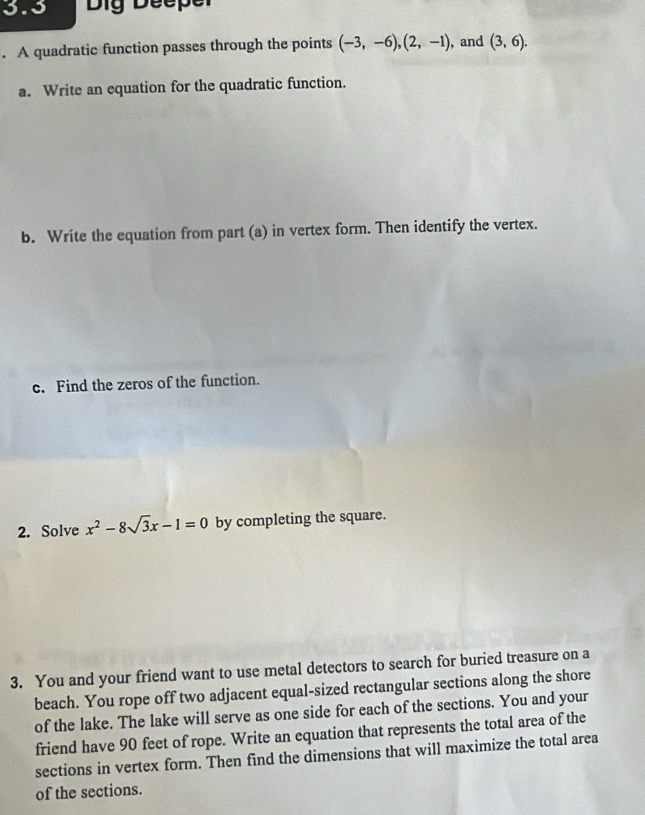 3.3 Dig Deeper 
. A quadratic function passes through the points (-3,-6), (2,-1) , and (3,6). 
a. Write an equation for the quadratic function. 
b. Write the equation from part (a) in vertex form. Then identify the vertex. 
c. Find the zeros of the function. 
2. Solve x^2-8sqrt(3)x-1=0 by completing the square. 
3. You and your friend want to use metal detectors to search for buried treasure on a 
beach. You rope off two adjacent equal-sized rectangular sections along the shore 
of the lake. The lake will serve as one side for each of the sections. You and your 
friend have 90 feet of rope. Write an equation that represents the total area of the 
sections in vertex form. Then find the dimensions that will maximize the total area 
of the sections.