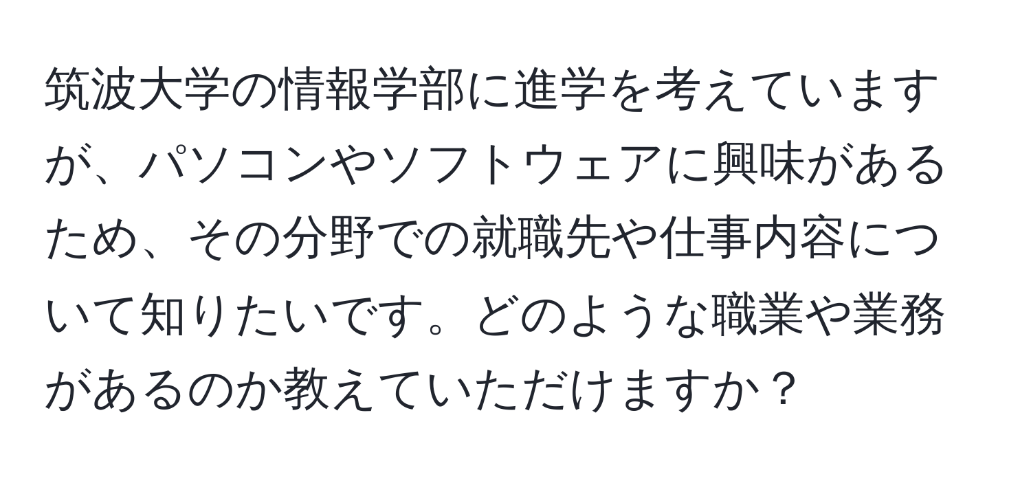 筑波大学の情報学部に進学を考えていますが、パソコンやソフトウェアに興味があるため、その分野での就職先や仕事内容について知りたいです。どのような職業や業務があるのか教えていただけますか？