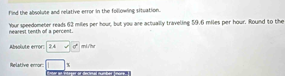 Find the absolute and relative error in the following situation. 
Your speedometer reads 62 miles per hour, but you are actually traveling 59.6 miles per hour. Round to the 
nearest tenth of a percent. 
Absolute error: 2.4 √ sigma^6 mi/hr
Relative error: □ %
Enter an integer or decimal number [more..