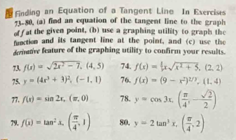 Finding an Equation of a Tangent Line In Exercises 
73-80, (a) find an equation of the tangent line to the graph 
off at the given point, (b) use a graphing utility to graph the 
function and its tangent line at the point, and (c) use the 
derivative feature of the graphing utility to confirm your results. 
73, f(x)=sqrt(2x^2-7), (4,5) 74. f(x)= 1/x xsqrt(x^2+5), (2,2)
75. y=(4x^3+3)^2, (-1,1) 76. f(x)=(9-x^2)^2/3, (1,4)
77. f(x)=sin 2x,(π ,0) 78. y=cos 3x. ( π /4 ,- sqrt(2)/2 )
79. f(x)=tan^2x,( π /4 ,1) 80. y=2tan^3x,( π /4 ,2)