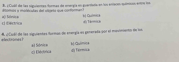 ¿Cuál de las siguientes formas de energía es guardada en los enlaces químicos entre los
átomos y moléculas del objeto que conforman?
a) Sónica b) Química
c) Eléctrica d) Térmica
4. ¿Cuál de las siguientes formas de energía es generada por el movimiento de los
electrones?
a) Sónica b) Química
c) Eléctrica d) Térmica