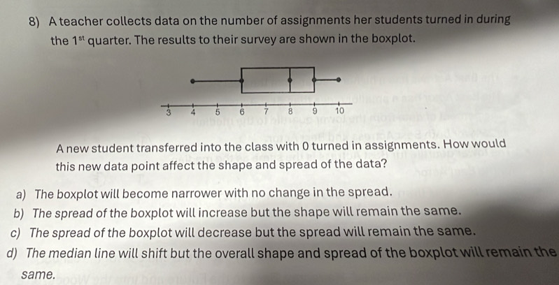 A teacher collects data on the number of assignments her students turned in during
the 1^(st) quarter. The results to their survey are shown in the boxplot.
A new student transferred into the class with 0 turned in assignments. How would
this new data point affect the shape and spread of the data?
a) The boxplot will become narrower with no change in the spread.
b) The spread of the boxplot will increase but the shape will remain the same.
c) The spread of the boxplot will decrease but the spread will remain the same.
d) The median line will shift but the overall shape and spread of the boxplot will remain the
same.