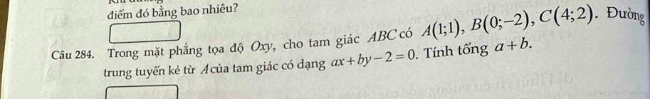 điểm đó bằng bao nhiêu? 
Câu 284. Trong mặt phẳng tọa độ Oxy, cho tam giác ABC có A(1;1), B(0;-2), C(4;2). Đường 
trung tuyến kẻ từ Á của tam giác có dạng ax+by-2=0. Tính tổng a+b.