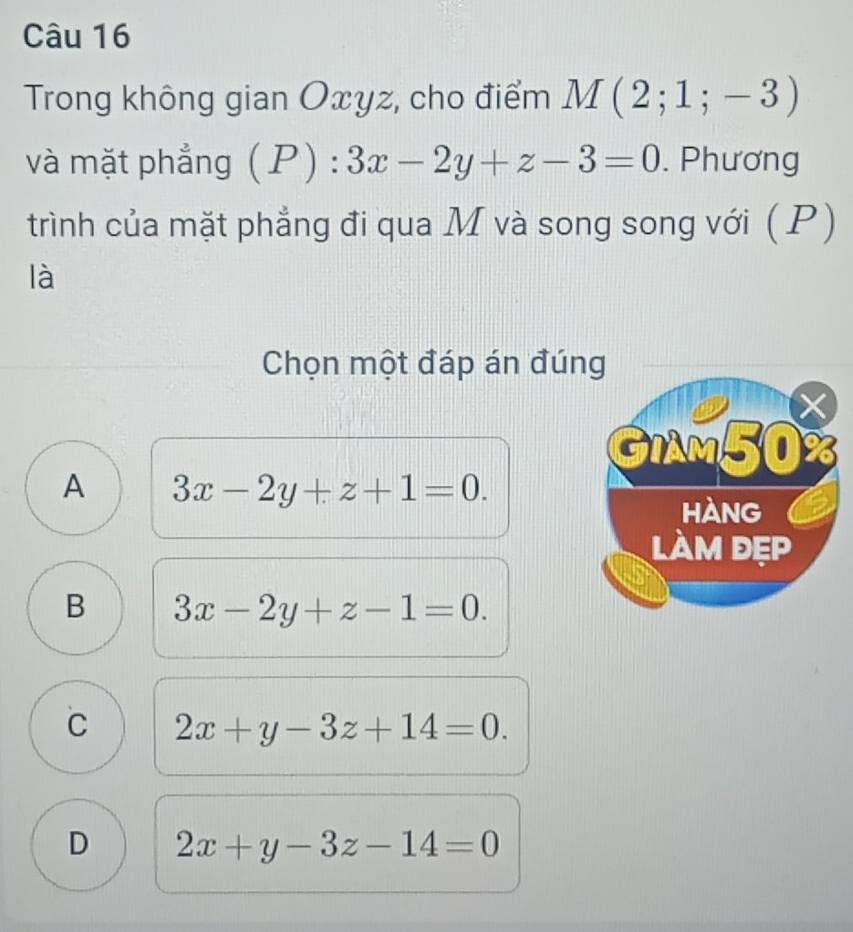 Trong không gian Oxyz, cho điểm M(2;1;-3)
và mặt phẳng (P):3x-2y+z-3=0. Phương
trình của mặt phẳng đi qua M và song song với ( P)
là
Chọn một đáp án đúng
GIAM50%
A 3x-2y+z+1=0. 
hàng
làm đẹp
B 3x-2y+z-1=0.
C 2x+y-3z+14=0.
D 2x+y-3z-14=0