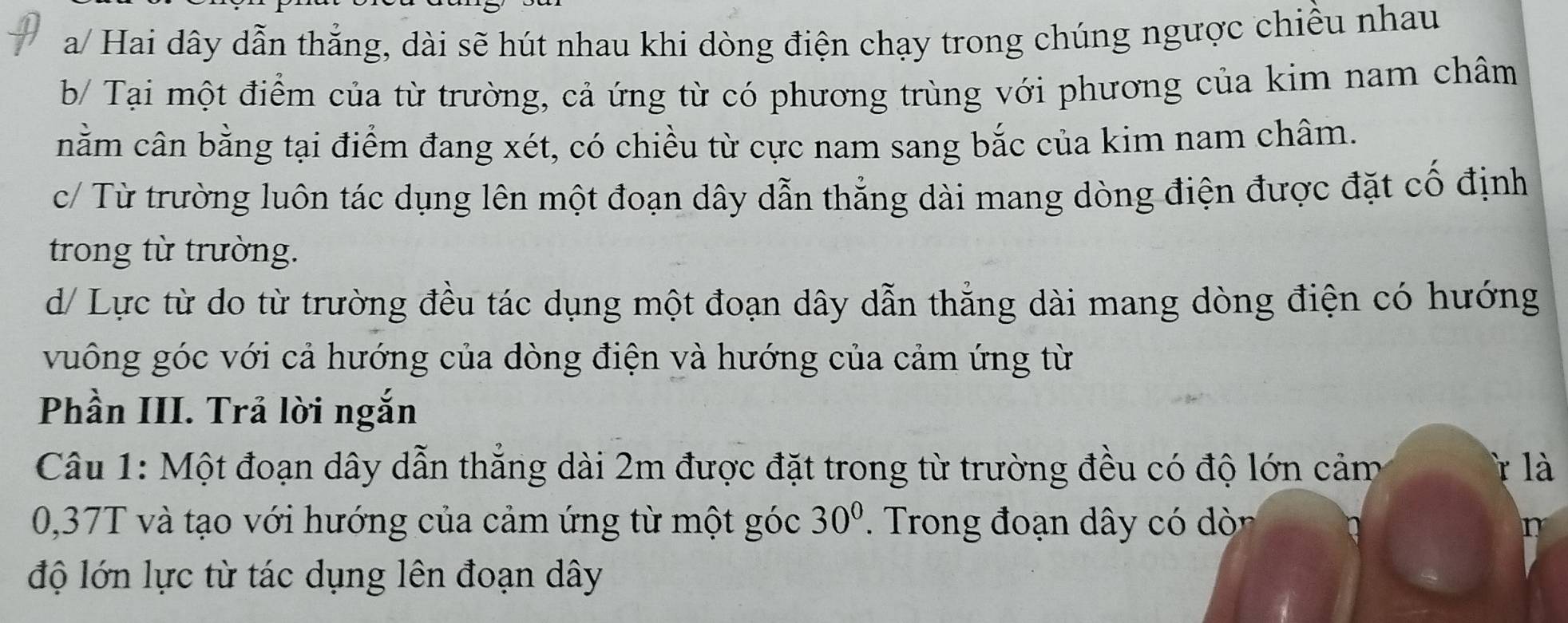 a/ Hai dây dẫn thẳng, dài sẽ hút nhau khi dòng điện chạy trong chúng ngược chiều nhau
b/ Tại một điểm của từ trường, cả ứng từ có phương trùng với phương của kim nam châm
cnằm cân bằng tại điểm đang xét, có chiều từ cực nam sang bắc của kim nam châm.
c/ Từ trường luôn tác dụng lên một đoạn dây dẫn thẳng dài mang dòng điện được đặt cố định
trong từ trường.
d/ Lực từ do từ trường đều tác dụng một đoạn dây dẫn thẳng dài mang dòng điện có hướng
vuông góc với cả hướng của dòng điện và hướng của cảm ứng từ
Phần III. Trả lời ngắn
Câu 1: Một đoạn dây dẫn thẳng dài 2m được đặt trong từ trường đều có độ lớn cảm là
0,37T và tạo với hướng của cảm ứng từ một góc 30° Trong đoạn dây có dò
n
độ lớn lực từ tác dụng lên đoạn dây