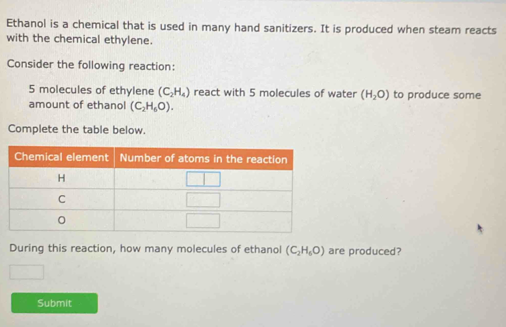 Ethanol is a chemical that is used in many hand sanitizers. It is produced when steam reacts 
with the chemical ethylene. 
Consider the following reaction:
5 molecules of ethylene (C_2H_4) react with 5 molecules of water (H_2O) to produce some 
amount of ethanol (C_2H_6O). 
Complete the table below. 
During this reaction, how many molecules of ethanol (C_2H_6O) are produced? 
Submit