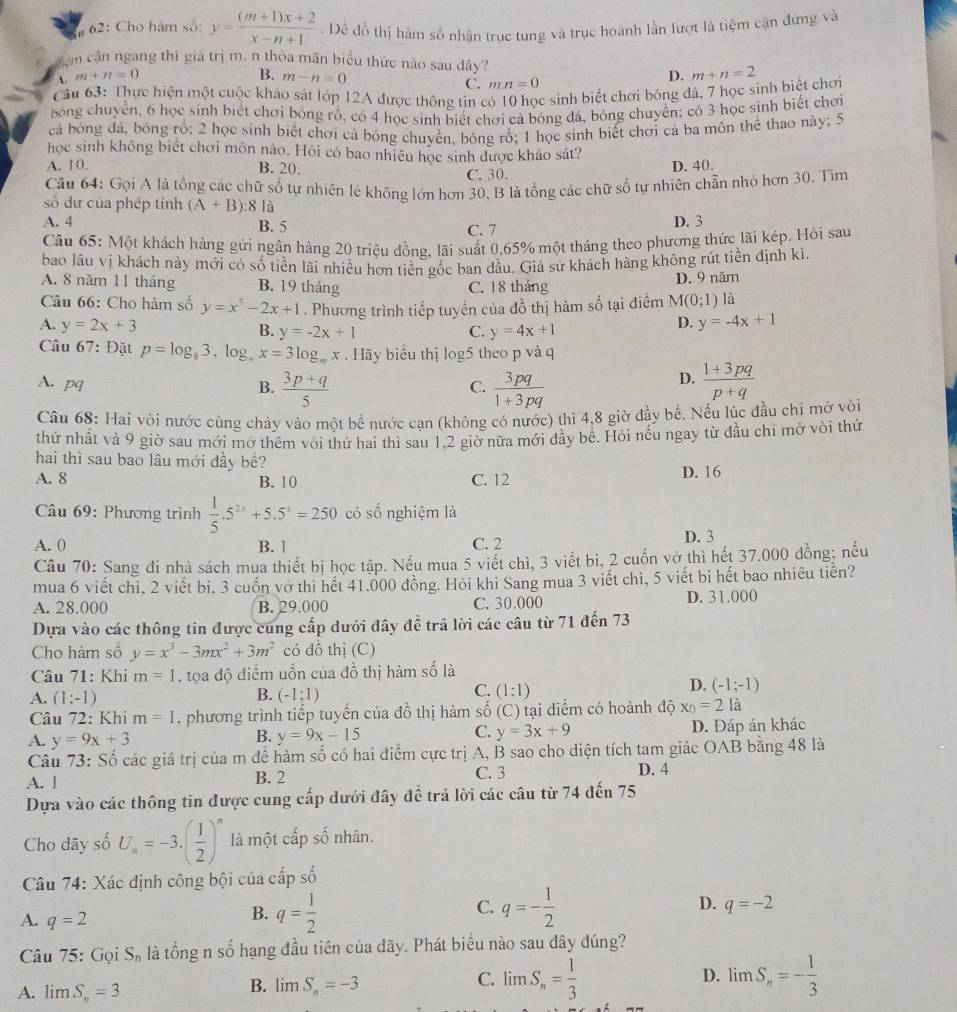 62: Cho hàm số: y= ((m+1)x+2)/x-n+1 . Đề đồ thị hàm số nhân trục tung và trục hoành lần lượt là tiệm cận đứng và
Săm cận ngang thì giá trị m. n thòa mãn biểu thức nào sau dây?
 m+n=0
B. m-n=0 D.
C. mn=0
Cầu 63: Thực hiện một cuộc khảo sát lớp 12A được thông tin c c sinh biết chơi bóng đá, 7 học sinh biết chơi m+n=2
bóng chuyển, 6 học sinh biết chơi bóng rồ, có 4 học sinh biết chơi cả bóng đá, bóng chuyển: có 3 học sinh biết chơi
cả bóng đá, bóng rồ; 2 học sinh biết chơi cả bóng chuyển, bóng rổ; 1 học sinh biết chơi cả ba môn thể thao này; 5
học sinh không biết chơi môn nào. Hỏi có bao nhiêu học sinh được khảo sát?
A. 10. B. 20. D. 40.
C. 30.
Câu 64: Gọi A là tổng các chữ số tự nhiên lẻ không lớn hơn 30, B là tổng các chữ số tự nhiên chẵn nhỏ hơn 30. Tìm
số dự của phép tính (A+B): 8 là
A. 4 B. 5
C. 7 D. 3
Câu 65: Một khách hàng gửi ngân hàng 20 triệu đồng, lãi suất 0,65% một tháng theo phương thức lãi kép. Hỏi sau
bao lâu vị khách này mới có số tiền lãi nhiều hơn tiền gốc ban dầu. Giả sử khách hàng không rút tiền định ki.
A. 8 năm 11 tháng B. 19 tháng C. 18 tháng
D. 9 năm
Câu 66: Cho hàm số y=x^3-2x+1. Phương trình tiếp tuyển của đồ thị hàm số tại điểm M(0;1) là
A. y=2x+3 B. y=-2x+1 C. y=4x+1
D. y=-4x+1
Câu 67: Đặt p=log _83,log _nx=3log _mx. Hãy biểu thị log5 theo p và q
D.
A. pq B.  (3p+q)/5   3pq/1+3pq   (1+3pq)/p+q 
C.
Câu 68: Hai vòi nước cùng chảy vào một bể nước cạn (không có nước) thì 4,8 giờ đầy bể. Nếu lúc đầu chỉ mở vòi
thứ nhất và 9 giờ sau mới mở thêm vòi thứ hai thì sau 1,2 giờ nữa mới đầy bể. Hỏi nếu ngay từ đầu chi mở vòi thứ
hai thì sau bao lâu mới đầy bề?
A. 8 B. 10 C. 12 D. 16
* Câầu 69: Phương trình  1/5 .5^(2x)+5.5^x=250 có số nghiệm là
A. 0 B. 1 C. 2 D. 3
Câu 70: Sang đi nhà sách mua thiết bị học tập. Nếu mua 5 viết chì, 3 viết bi, 2 cuốn vở thì hết 37.000 đồng; nếu
mua 6 viết chi. 2 viết bi. 3 cuốn vở thì hết 41.000 đồng. Hỏi khi Sang mua 3 viết chì, 5 viết bi hết bao nhiều tiền?
A. 28.000 B. 29.000 C. 30.000 D. 31.000
Dựa vào các thông tin được cung cấp dưới đây để trã lời các câu từ 71 đến 73
Cho hàm số y=x^3-3mx^2+3m^2 có đồ thị (C)
Câu 71: Khi m=1 , tọa độ điểm uốn của đồ thị hàm số là
B.
A. (1;-1) (-1;1)
C. (1:1)
D. (-1;-1)
Câu 72: Khi m=1 , phương trình tiếp tuyến của đồ thị hàm số ( (C) tại điểm có hoành độ x_0=2la
A. y=9x+3 D. Đáp án khác
B. y=9x-15 C. y=3x+9
Câu 73: Số các giá trị của m để hàm số có hai điểm cực trị A, B sao cho diện tích tam giác OAB bằng 48 là
A. l B. 2 C. 3 D. 4
Dựa vào các thông tin được cung cấp dưới đây awidehat 2 trả lời các câu từ 74 đến 75
Cho dãy số U_n=-3.( 1/2 )^n là một cấp số nhân.
Câu 74: Xác định công bội của cấp số
C.
A. q=2
B. q= 1/2  q=- 1/2  D. q=-2
Câu 75: Gọi S_n là tổng n số hạng đầu tiên của dãy. Phát biểu nào sau đây đúng? beginarrayr 1 Cendarray
D.
A. limlimits S_n=3
B. limlimits S_n=-3
C. limS_n= 1/3  limS_n=- 1/3 