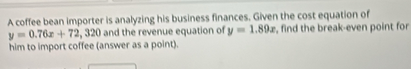 A coffee bean importer is analyzing his business finances. Given the cost equation of
y=0.76x+72 , 320 and the revenue equation of y=1.89x , find the break-even point for
him to import coffee (answer as a point).