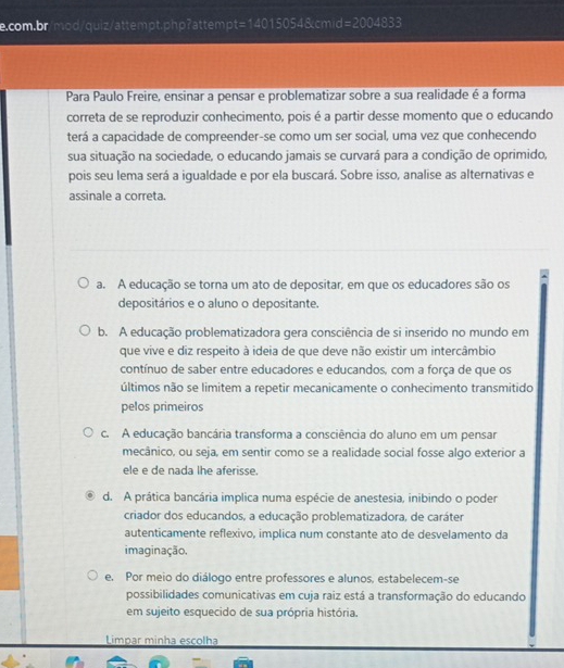 f=2004833
Para Paulo Freire, ensinar a pensar e problematizar sobre a sua realidade é a forma
correta de se reproduzir conhecimento, pois é a partir desse momento que o educando
terá a capacidade de compreender-se como um ser social, uma vez que conhecendo
sua situação na sociedade, o educando jamais se curvará para a condição de oprimido,
pois seu lema será a igualdade e por ela buscará. Sobre isso, analise as alternativas e
assinale a correta.
a. A educação se torna um ato de depositar, em que os educadores são os
depositários e o aluno o depositante.
b. A educação problematizadora gera consciência de si inserido no mundo em
que vive e diz respeito à ideia de que deve não existir um intercâmbio
contínuo de saber entre educadores e educandos, com a força de que os
últimos não se limitem a repetir mecanicamente o conhecimento transmitido
pelos primeiros
c. A educação bancária transforma a consciência do aluno em um pensar
mecânico, ou seja, em sentir como se a realidade social fosse algo exterior a
ele e de nada lhe aferisse.
d. A prática bancária implica numa espécie de anestesia, inibindo o poder
criador dos educandos, a educação problematizadora, de caráter
autenticamente reflexivo, implica num constante ato de desvelamento da
imaginação.
e. Por meio do diálogo entre professores e alunos, estabelecem-se
possibilidades comunicativas em cuja raiz está a transformação do educando
em sujeito esquecido de sua própria história.
Limpar minha escolha