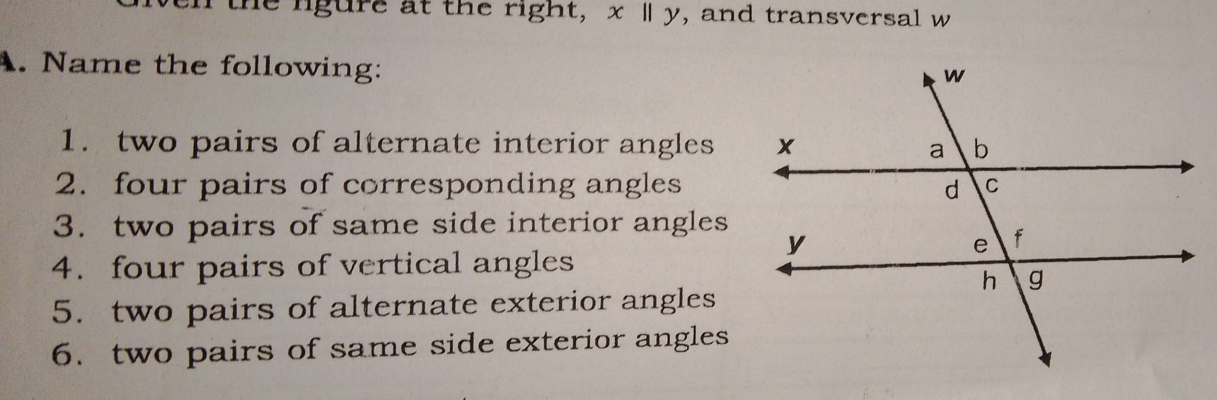 the ligure at the right, x ly, and transversal w
A. Name the following: 
1. two pairs of alternate interior angles 
2. four pairs of corresponding angles 
3. two pairs of same side interior angles 
4. four pairs of vertical angles 
5. two pairs of alternate exterior angles 
6. two pairs of same side exterior angles