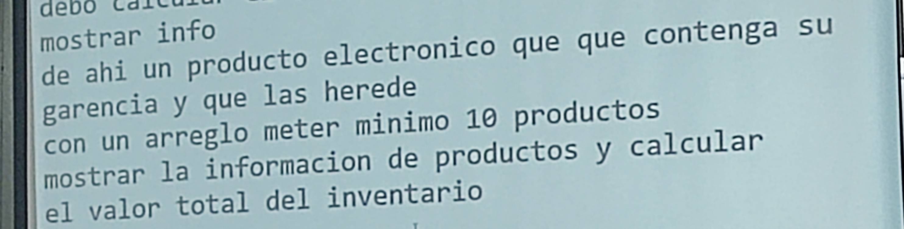 debo cai 
mostrar info 
de ahi un producto electronico que que contenga su 
garencia y que las herede 
con un arreglo meter minimo 10 productos 
mostrar la informacion de productos y calcular 
el valor total del inventario