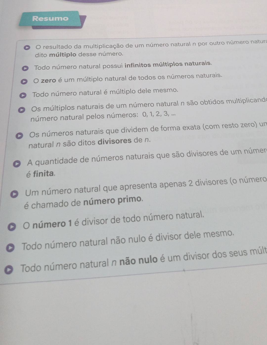 Resumo
O resultado da multiplicação de um número natural n por outro número natura
dito múltiplo desse número.
Todo número natural possui infinitos múltiplos naturais.
O zero é um múltiplo natural de todos os números naturais.
D Todo número natural é múltiplo dele mesmo.
Os múltiplos naturais de um número natural n são obtidos multiplicando
número natural pelos números: 0, 1, 2, 3, ...
D Os números naturais que dividem de forma exata (com resto zero) um
natural n são ditos divisores de n.
D A quantidade de números naturais que são divisores de um númer
é finita.
D Um número natural que apresenta apenas 2 divisores (o número
é chamado de número primo.
O número 1 é divisor de todo número natural.
Todo número natural não nulo é divisor dele mesmo.
Todo número natural n não nulo é um divisor dos seus múlt