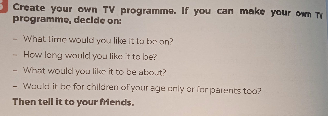 Create your own TV programme. If you can make your own T 
programme, decide on: 
- What time would you like it to be on? 
- How long would you like it to be? 
- What would you like it to be about? 
- Would it be for children of your age only or for parents too? 
Then tell it to your friends.