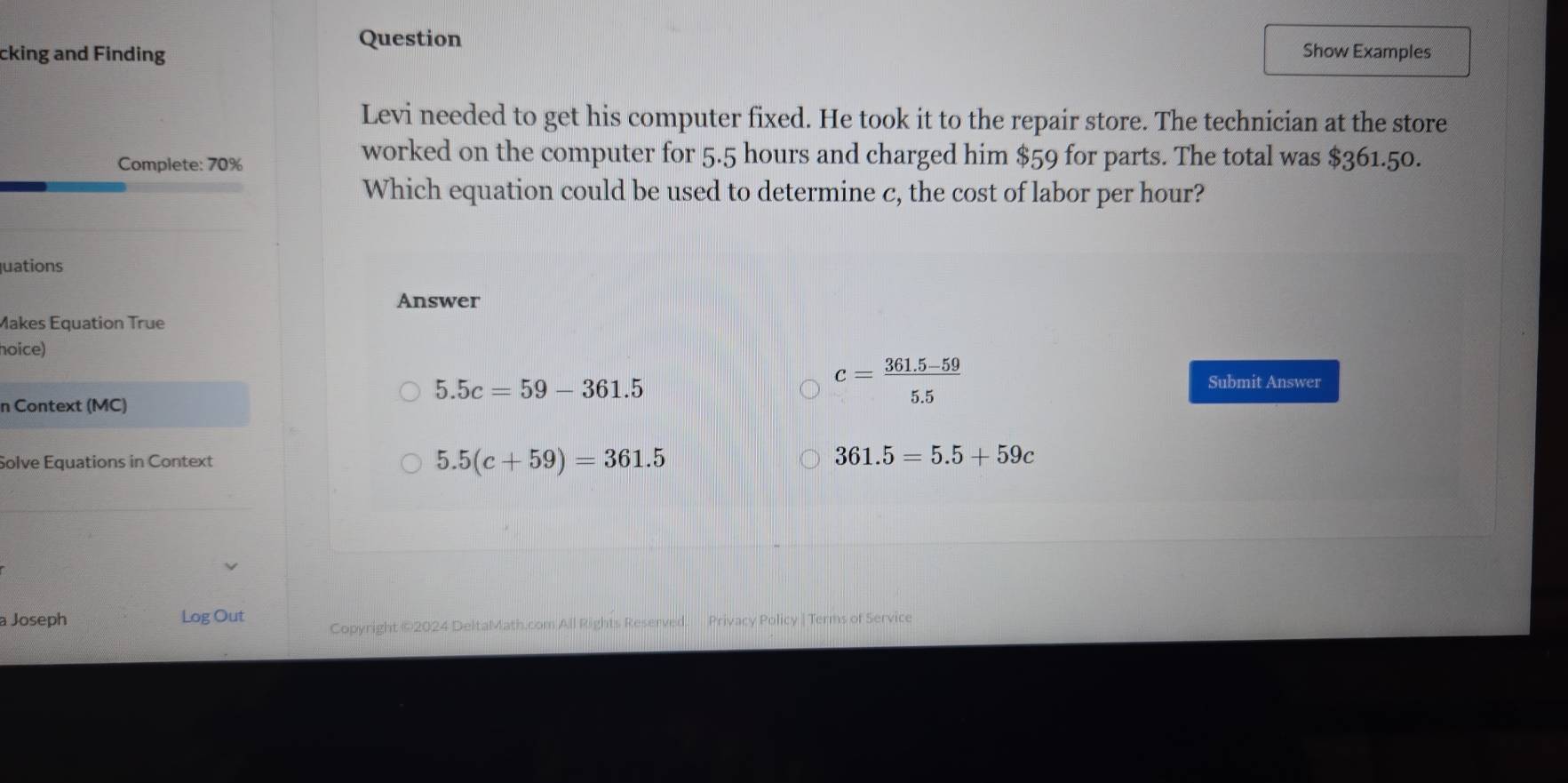 Question
cking and Finding Show Examples
Levi needed to get his computer fixed. He took it to the repair store. The technician at the store
Complete: 70%
worked on the computer for 5.5 hours and charged him $59 for parts. The total was $361.50.
Which equation could be used to determine c, the cost of labor per hour?
uations
Answer
Makes Equation True
hoice)
5.5c=59-361.5
n Context (MC)
c= (361.5-59)/5.5  Submit Answer
5.5(c+59)=361.5
Solve Equations in Context 361.5=5.5+59c
a Joseph Log Out Copyright ©2024 DeltaMath.com All Rights Reserved. Privacy Policy | Terms of Service