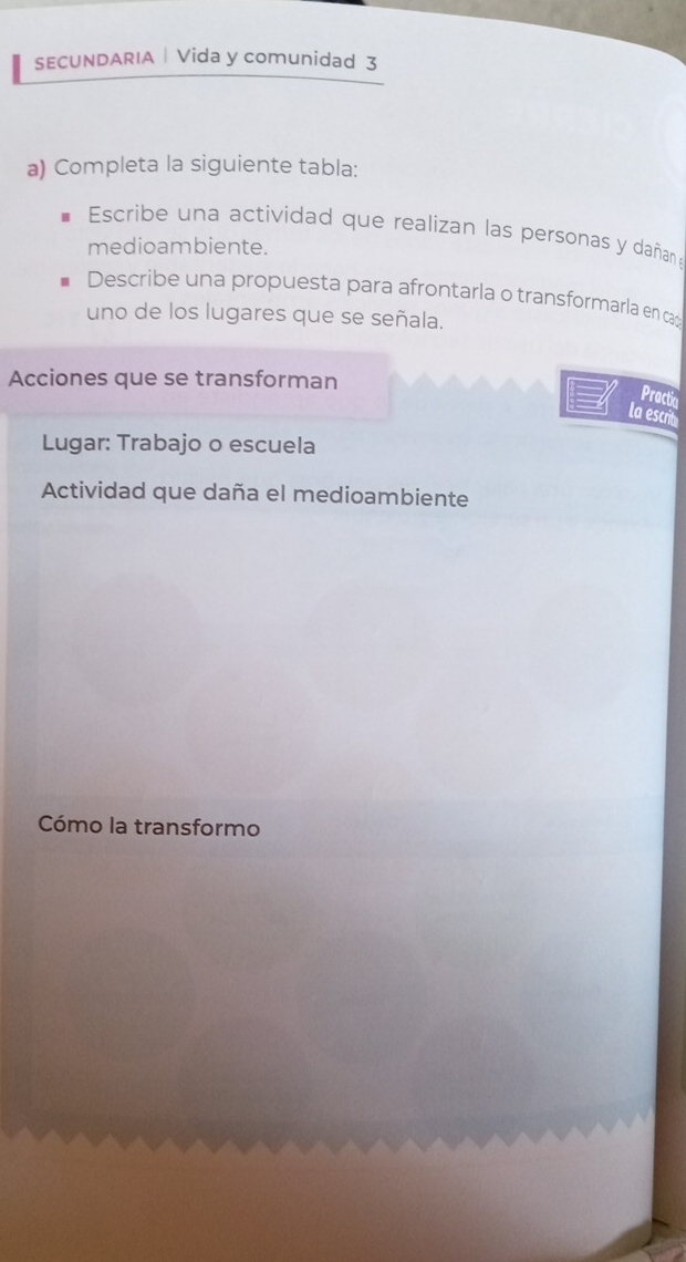 SECUNDARIA | Vida y comunidad 3 
a) Completa la siguiente tabla: 
Escribe una actividad que realizan las personas y dañan a 
medioambiente. 
Describe una propuesta para afrontarla o transformarla en ca 
uno de los lugares que se señala. 
Acciones que se transforman 
Practia 
la escrit 
Lugar: Trabajo o escuela 
Actividad que daña el medioambiente 
Cómo la transformo