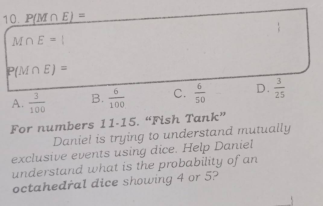 P(M∩ E)=
M∩ E=
P(M∩ E)=
A.  3/100 
B.  6/100 
C.  6/50 
D.  3/25 
For numbers 11-15. “Fish Tank”
Daniel is trying to understand mutually
exclusive events using dice. Help Daniel
understand what is the probability of an
octahedral dice showing 4 or 5?