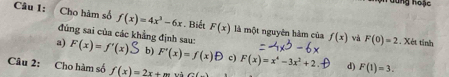 Tương hoạc
Câu 1: Cho hàm số f(x)=4x^3-6x. Biết F(x) là một nguyên hàm của f(x) và F(0)=2 , Xét tinh
đủng sai của các khẳng định sau:
a) F(x)=f'(x)S b) F'(x)=f(x)B c) F(x)=x^4-3x^2+2 d) F(1)=3. 
Câu 2: Cho hàm số f(x)=2x+m uà ∠