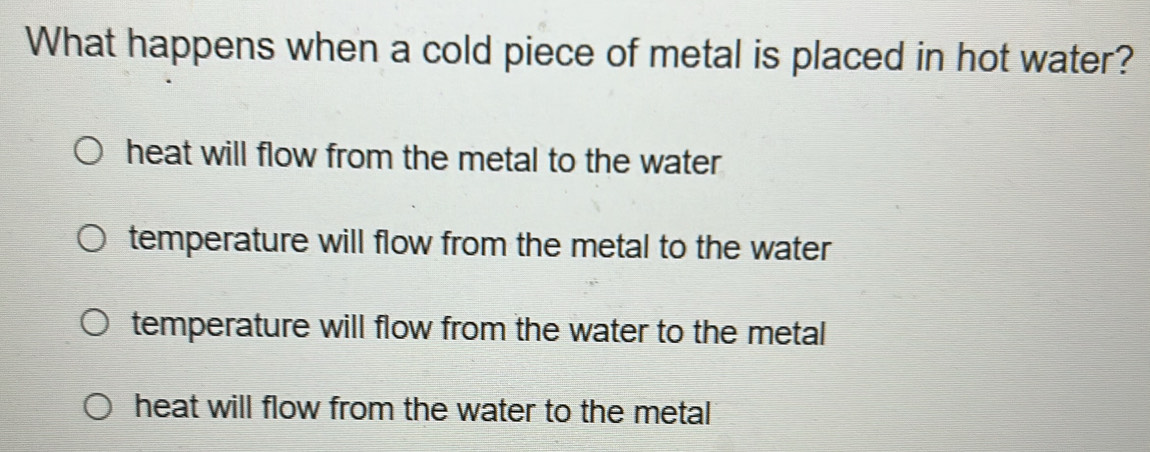 What happens when a cold piece of metal is placed in hot water?
heat will flow from the metal to the water
temperature will flow from the metal to the water
temperature will flow from the water to the metal
heat will flow from the water to the metal