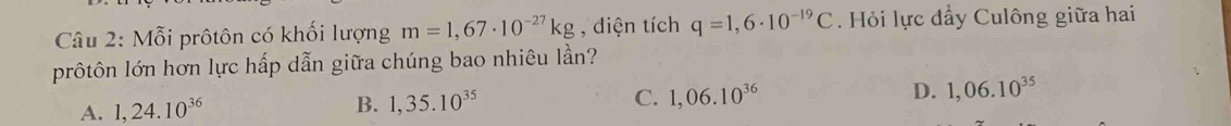 Mỗi prôtôn có khối lượng m=1,67· 10^(-27)kg , diện tích q=1,6· 10^(-19)C Hỏi lực đẩy Culông giữa hai
prôtôn lớn hơn lực hấp dẫn giữa chúng bao nhiêu lần?
A. 1,24.10^(36)
B. 1,35.10^(35)
C. 1,06.10^(36) D. 1,06.10^(35)