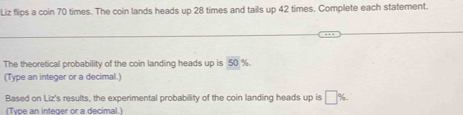 Liz flips a coin 70 times. The coin lands heads up 28 times and tails up 42 times. Complete each statement. 
The theoretical probability of the coin landing heads up is 50 %. 
(Type an integer or a decimal.) 
Based on Liz's results, the experimental probability of the coin landing heads up is □ %. 
(Type an integer or a decimal.)