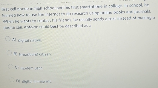 first cell phone in high school and his first smartphone in college. In school, he
learned how to use the internet to do research using online books and journals.
When he wants to contact his friends, he usually sends a text instead of making a
phone call. Antoine could best be described as a
A) digital native.
B) broadband citizen.
C) modem user.
D) digital immigrant.