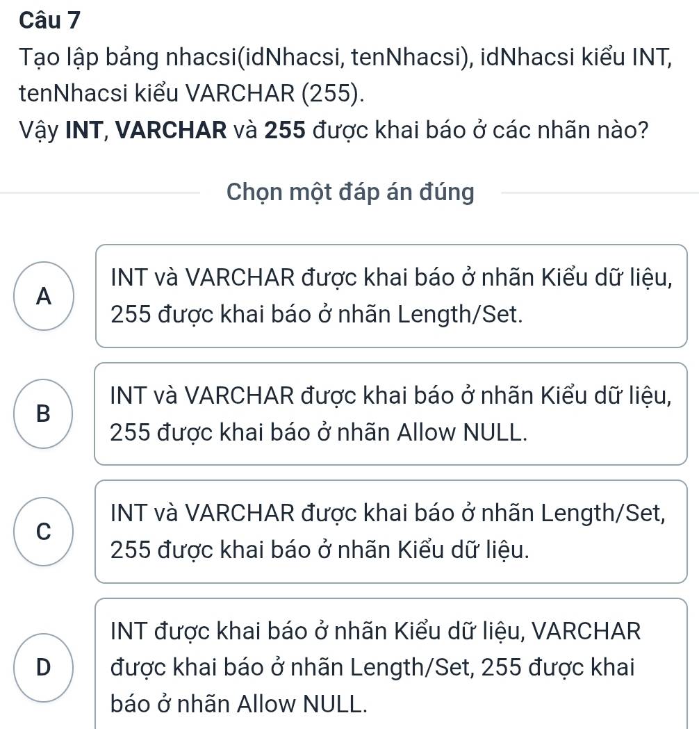 Tạo lập bảng nhacsi(idNhacsi, tenNhacsi), idNhacsi kiểu INT,
tenNhacsi kiểu VARCHAR (255).
Vậy INT, VARCHAR và 255 được khai báo ở các nhãn nào?
Chọn một đáp án đúng
INT và VARCHAR được khai báo ở nhãn Kiểu dữ liệu,
A
255 được khai báo ở nhãn Length/Set.
INT và VARCHAR được khai báo ở nhãn Kiểu dữ liệu,
B
255 được khai báo ở nhãn Allow NULL.
INT và VARCHAR được khai báo ở nhãn Length/Set,
C
255 được khai báo ở nhãn Kiểu dữ liệu.
INT được khai báo ở nhãn Kiểu dữ liệu, VARCHAR
D được khai báo ở nhãn Length/Set, 255 được khai
báo ở nhãn Allow NULL.