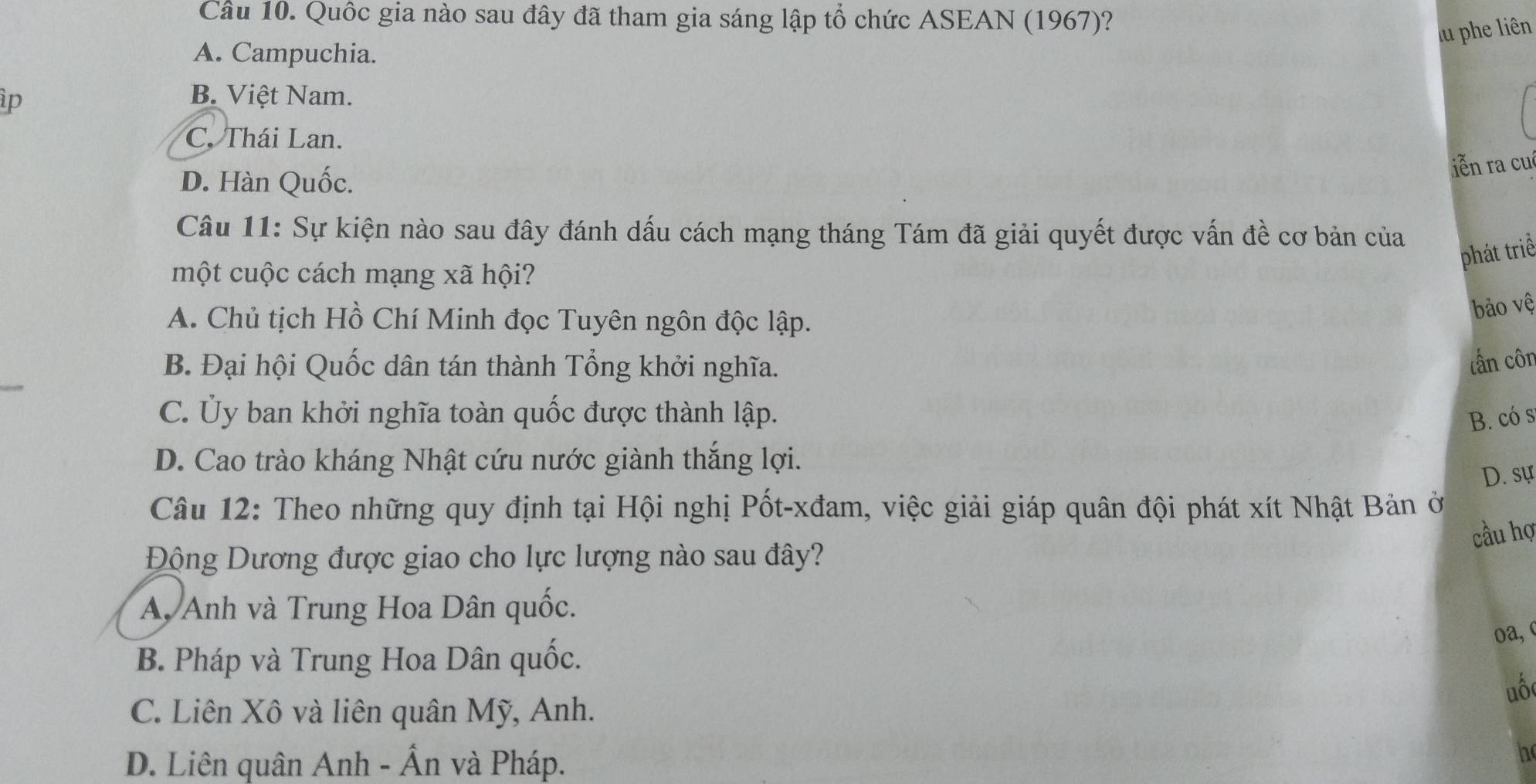 Quốc gia nào sau đây đã tham gia sáng lập tổ chức ASEAN (1967)?
lu phe liên
A. Campuchia.
ip
B. Việt Nam.
C. Thái Lan.
D. Hàn Quốc.
iễn ra cu
Câu 11: Sự kiện nào sau đây đánh dấu cách mạng tháng Tám đã giải quyết được vấn đề cơ bản của
phát triể
một cuộc cách mạng xã hội?
A. Chủ tịch Hồ Chí Minh đọc Tuyên ngôn độc lập.
bảo vệ
B. Đại hội Quốc dân tán thành Tổng khởi nghĩa.
tấn côn
C. Ủy ban khởi nghĩa toàn quốc được thành lập. B. có s
D. Cao trào kháng Nhật cứu nước giành thắng lợi.
D. sự
Câu 12: Theo những quy định tại Hội nghị Pốt-xđam, việc giải giáp quân đội phát xít Nhật Bản ở
Động Dương được giao cho lực lượng nào sau đây? cầu hợ
A Anh và Trung Hoa Dân quốc.
B. Pháp và Trung Hoa Dân quốc. oa,
uố
C. Liên Xô và liên quân Mỹ, Anh.
D. Liên quân Anh - Ẩn và Pháp.
h