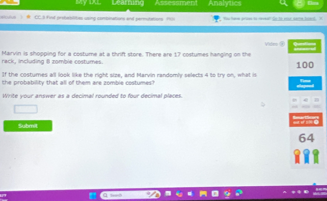 Myixl Learning Assessment Analytics Fira 
alculus CC.3 Find probabilities using combinations and permutations PIN You have prizes to reveal! Go to your game board. X 
Video 
Marvin is shopping for a costume at a thrift store. There are 17 costumes hanging on the 
rack, including 8 zombie costumes. 
If the costumes all look like the right size, and Marvin randomly selects 4 to try on, what is 
the probability that all of them are zombie costumes? 
Write your answer as a decimal rounded to four decimal places. 
Submit