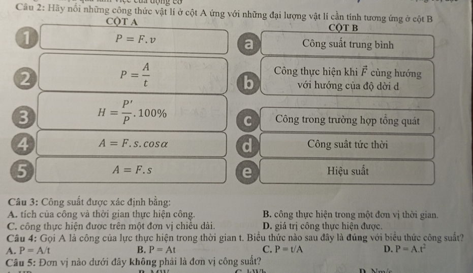 lộc của động có
Câu 2: Hãy nổi những công thức vật lí ở cột A ứng với những đại lượng vật lí cần tính tương ứng ở cột B
CQT A
CQT B
P=F.v
1 Công suất trung bình
a
P= A/t 
Công thực hiện khi vector F cùng hướng
b
2 với hướng của độ dời d
3
H= P'/P .100%
C Công trong trường hợp tổng quát
4
d
A=F.s.cos alpha Công suất tức thời
5 Hiệu suất
A=F.s
e
Câu 3: Công suất được xác định bằng:
A. tích của công và thời gian thực hiện công. B. công thực hiện trong một đơn vị thời gian.
C. công thực hiện được trên một đơn vị chiều dài. D. giá trị công thực hiện được.
Câu 4: Gọi A là công của lực thực hiện trong thời gian t. Biểu thức nào sau đây là đúng với biểu thức công suất?
A. P=A/t B. P=At C. P=t/A D. P=A.t^2
Câu 5: Đơn vị nào dưới đây không phải là đơn vị công suất?