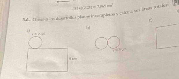 (3.14)(2.25)=7.065cm^2
3.6.- Observa los desarrollos planos incompletos y calcula sus áreas totales:
a)
b)
t=2cm
8 cm