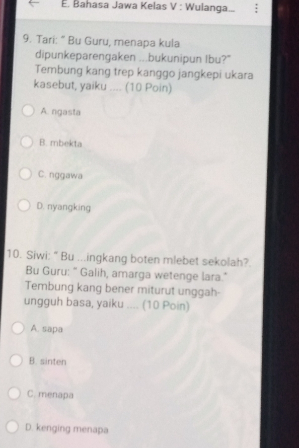 Bahasa Jawa Kelas V : Wulanga...
9. Tari: “ Bu Guru, menapa kula
dipunkeparengaken ...bukunipun Ibu?"
Tembung kang trep kanggo jangkepi ukara
kasebut, yaiku .... (10 Poin)
A. ngasta
B. mbekta
C. nggawa
D. nyangking
10. Siwi: “ Bu ...ingkang boten mlebet sekolah?.
Bu Guru: “ Galih, amarga wetenge lara.”
Tembung kang bener miturut unggah-
ungguh basa, yaiku .... (10 Poin)
A. sapa
B. sinten
C. menapa
D. kenging menapa