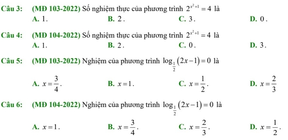 (MĐ 103-2022) Số nghiệm thực của phương trình 2^(x^2)+1=4 là
A. 1. B. 2. C. 3. D. 0.
Câu 4: (MĐ 104-2022) Số nghiệm thực của phương trình 2^(x^2)+1=4 là
A. 1. B. 2. C. 0. D. 3.
Câu 5: (MĐ 103-2022) Nghiệm của phương trình log _ 1/2 (2x-1)=0 là
A. x= 3/4 . x= 1/2 . x= 2/3 
B. x=1. C. D.
Câu 6: (MĐ 104-2022) Nghiệm của phương trình log _ 1/2 (2x-1)=0 là
A. x=1. B. x= 3/4 . C. x= 2/3 . D. x= 1/2 .