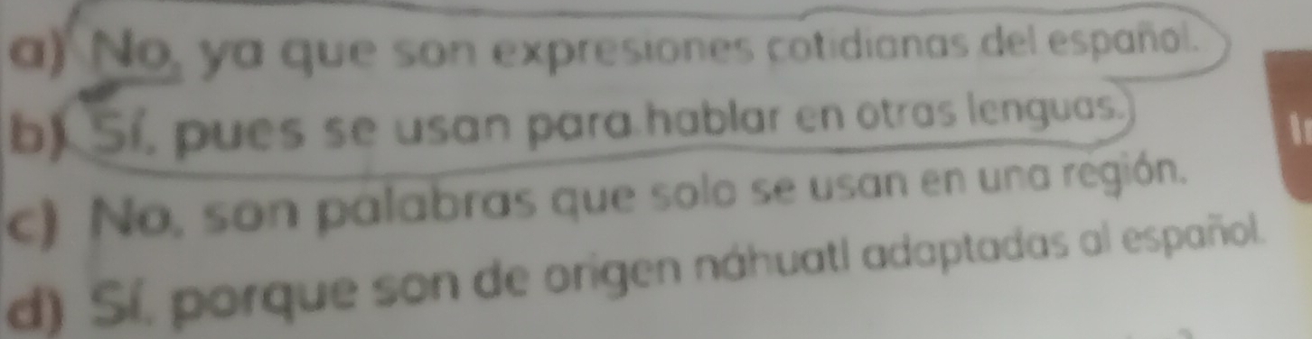 a) No, ya que son expresiones cotidianas del español.
b) Sí, pues se usan para hablar en otras lenguas.
I
c) No, son palabras que solo se usan en una región.
d) Sí, porque son de origen náhuatl adaptadas al español.