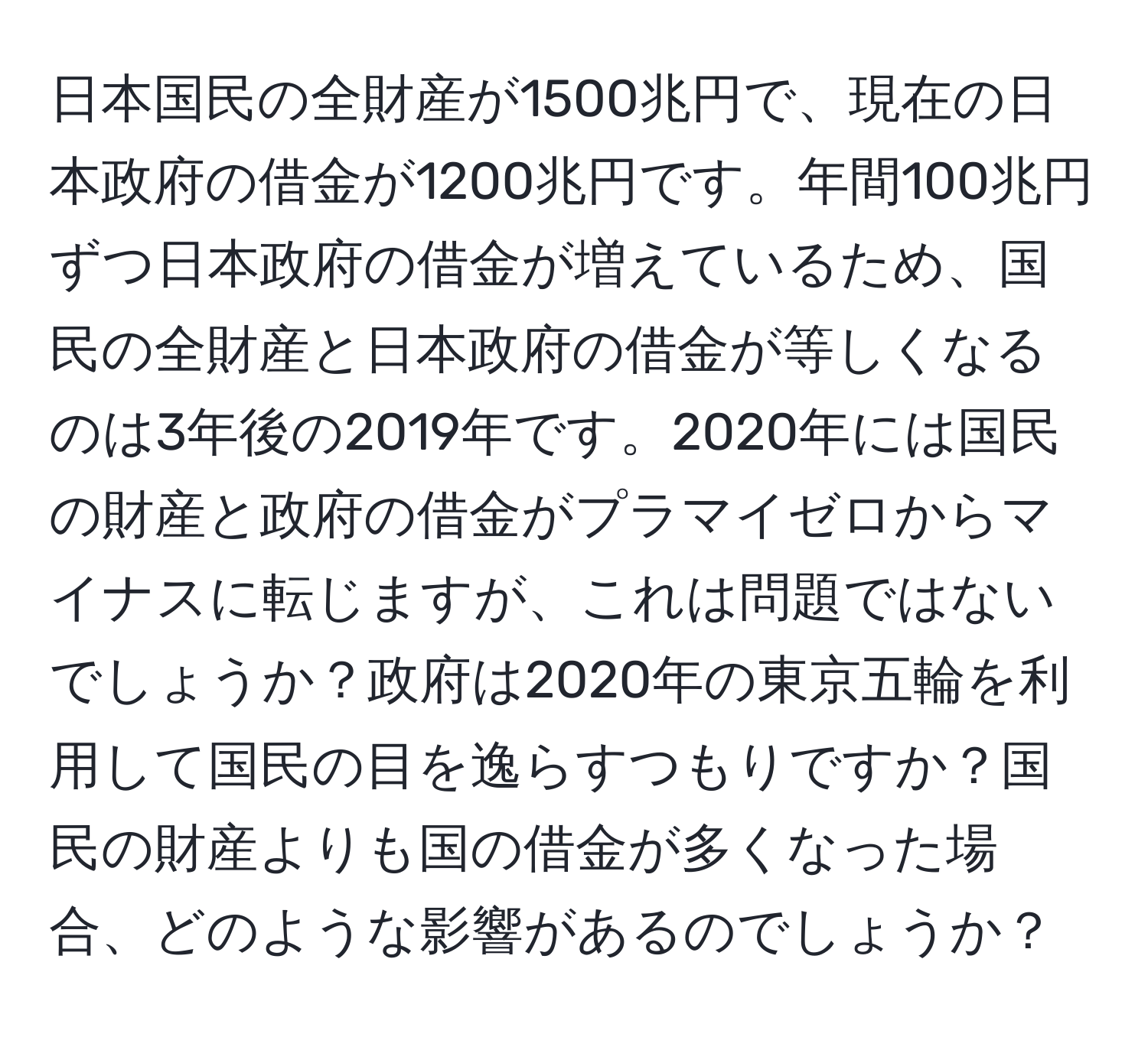 日本国民の全財産が1500兆円で、現在の日本政府の借金が1200兆円です。年間100兆円ずつ日本政府の借金が増えているため、国民の全財産と日本政府の借金が等しくなるのは3年後の2019年です。2020年には国民の財産と政府の借金がプラマイゼロからマイナスに転じますが、これは問題ではないでしょうか？政府は2020年の東京五輪を利用して国民の目を逸らすつもりですか？国民の財産よりも国の借金が多くなった場合、どのような影響があるのでしょうか？