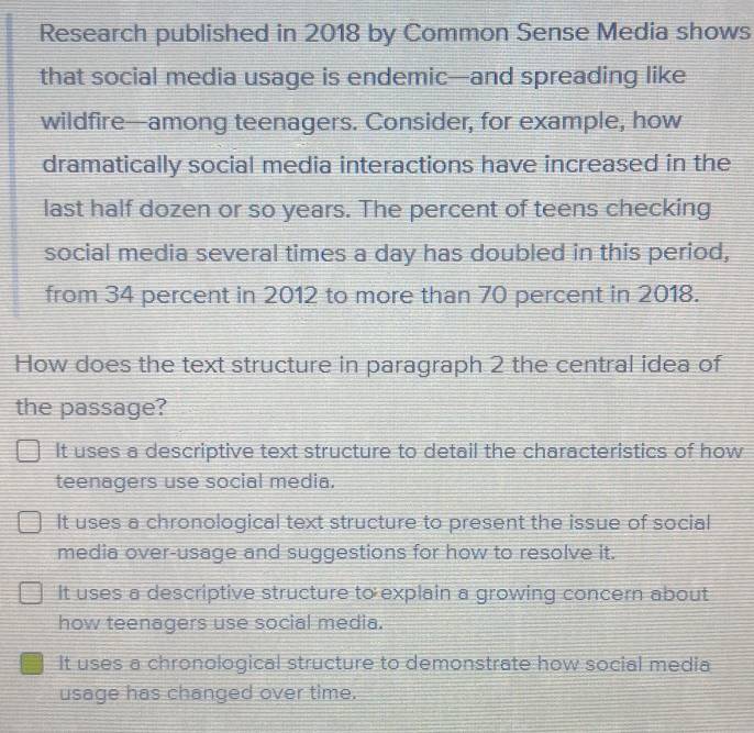 Research published in 2018 by Common Sense Media shows
that social media usage is endemic—and spreading like
wildfire—among teenagers. Consider, for example, how
dramatically social media interactions have increased in the
last half dozen or so years. The percent of teens checking
social media several times a day has doubled in this period,
from 34 percent in 2012 to more than 70 percent in 2018.
How does the text structure in paragraph 2 the central idea of
the passage?
It uses a descriptive text structure to detail the characteristics of how
teenagers use social media.
It uses a chronological text structure to present the issue of social
media over-usage and suggestions for how to resolve it.
It uses a descriptive structure to explain a growing concern about
how teenagers use social media.
It uses a chronological structure to demonstrate how social media
usage has changed over time.