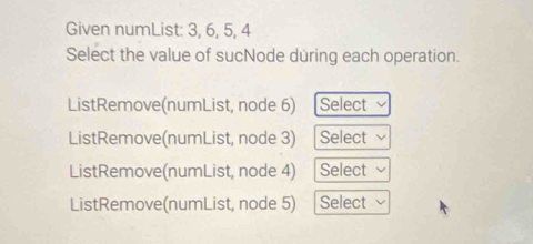 Given numList: 3, 6, 5, 4
Select the value of sucNode during each operation.
ListRemove(numList, node 6) Select
ListRemove(numList, node 3) Select
ListRemove(numList, node 4) Select
ListRemove(numList, node 5) Select