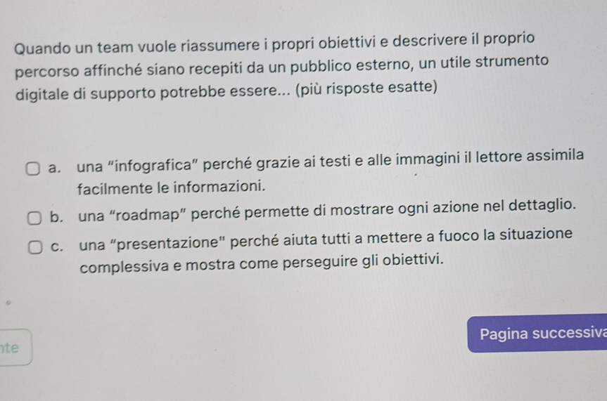 Quando un team vuole riassumere i propri obiettivi e descrivere il proprio
percorso affinché siano recepiti da un pubblico esterno, un utile strumento
digitale di supporto potrebbe essere... (più risposte esatte)
a. una “infografica” perché grazie ai testi e alle immagini il lettore assimila
facilmente le informazioni.
b. una “roadmap” perché permette di mostrare ogni azione nel dettaglio.
c. una “presentazione" perché aiuta tutti a mettere a fuoco la situazione
complessiva e mostra come perseguire gli obiettivi.
te Pagina successiva