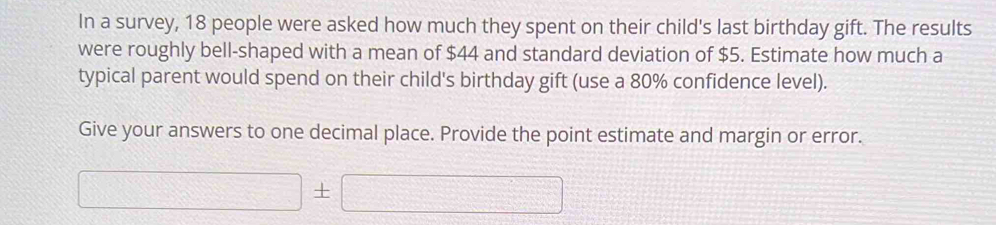 In a survey, 18 people were asked how much they spent on their child's last birthday gift. The results 
were roughly bell-shaped with a mean of $44 and standard deviation of $5. Estimate how much a 
typical parent would spend on their child's birthday gift (use a 80% confidence level). 
Give your answers to one decimal place. Provide the point estimate and margin or error.
□ ± □