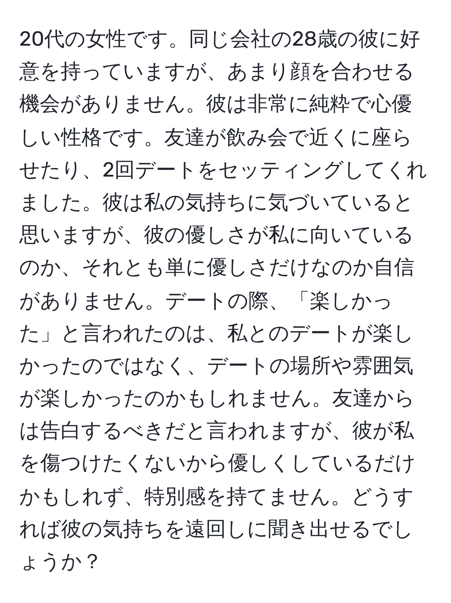 20代の女性です。同じ会社の28歳の彼に好意を持っていますが、あまり顔を合わせる機会がありません。彼は非常に純粋で心優しい性格です。友達が飲み会で近くに座らせたり、2回デートをセッティングしてくれました。彼は私の気持ちに気づいていると思いますが、彼の優しさが私に向いているのか、それとも単に優しさだけなのか自信がありません。デートの際、「楽しかった」と言われたのは、私とのデートが楽しかったのではなく、デートの場所や雰囲気が楽しかったのかもしれません。友達からは告白するべきだと言われますが、彼が私を傷つけたくないから優しくしているだけかもしれず、特別感を持てません。どうすれば彼の気持ちを遠回しに聞き出せるでしょうか？