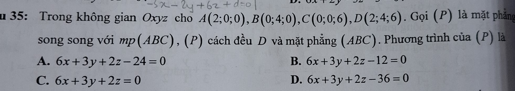 35: Trong không gian Oxyz cho A(2;0;0), B(0;4;0), C(0;0;6), D(2;4;6). Gọi (P) là mặt phẳng
song song với mp(ABC), (P) cách đều D và mặt phẳng (ABC). Phương trình của (P) là
A. 6x+3y+2z-24=0 B. 6x+3y+2z-12=0
C. 6x+3y+2z=0 D. 6x+3y+2z-36=0