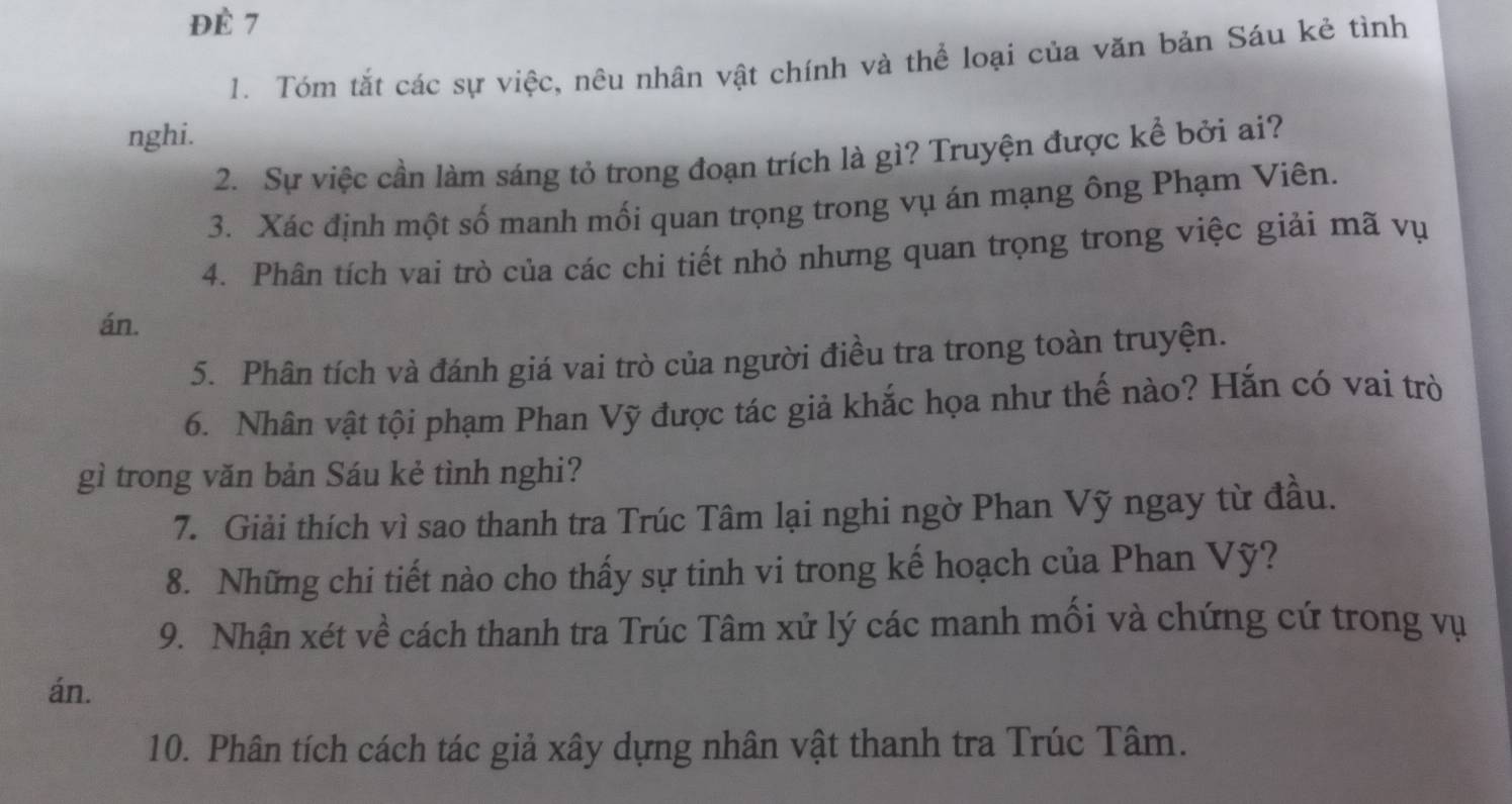 ĐÉ 7 
1. Tóm tắt các sự việc, nêu nhân vật chính và thể loại của văn bản Sáu kẻ tình 
nghi. 
2. Sự việc cần làm sáng tỏ trong đoạn trích là gì? Truyện được kể bởi ai? 
3. Xác định một số manh mối quan trọng trong vụ án mạng ông Phạm Viên. 
4. Phân tích vai trò của các chi tiết nhỏ nhưng quan trọng trong việc giải mã vụ 
án. 
5. Phân tích và đánh giá vai trò của người điều tra trong toàn truyện. 
6. Nhân vật tội phạm Phan Vỹ được tác giả khắc họa như thế nào? Hắn có vai trò 
gì trong văn bản Sáu kẻ tình nghi? 
7. Giải thích vì sao thanh tra Trúc Tâm lại nghi ngờ Phan Vỹ ngay từ đầu. 
8. Những chi tiết nào cho thấy sự tinh vi trong kế hoạch của Phan Vỹ? 
9. Nhận xét về cách thanh tra Trúc Tâm xử lý các manh mối và chứng cứ trong vụ 
án. 
10. Phân tích cách tác giả xây dựng nhân vật thanh tra Trúc Tâm.