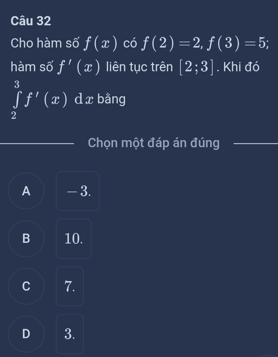 Cho hàm số f(x) có f(2)=2, f(3)=5; 
hàm số f'(x) liên tục trên [2;3]. Khi đó
∈tlimits _2^3f'(x)dx bằng
Chọn một đáp án đúng
_
A - 3.
B 10.
C 7.
D 3.